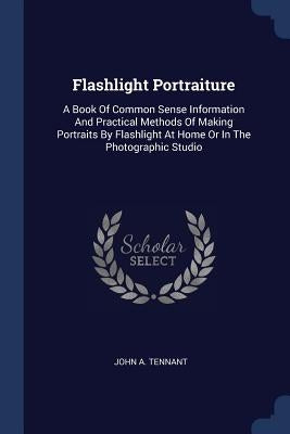 Flashlight Portraiture: A Book Of Common Sense Information And Practical Methods Of Making Portraits By Flashlight At Home Or In The Photographic Stud by Tennant, John A.