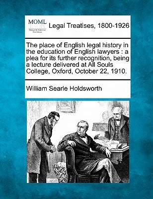 The Place of English Legal History in the Education of English Lawyers: A Plea for Its Further Recognition, Being a Lecture Delivered at All Souls Col by Holdsworth, William Searle