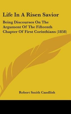 Life In A Risen Savior: Being Discourses On The Argument Of The Fifteenth Chapter Of First Corinthians (1858) by Candlish, Robert Smith