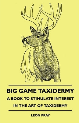 Big Game Taxidermy - A Book to Stimulate Interest in the Art of Taxidermy by Pray, Leon