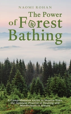 The Power of Forest Bathing: A Comprehensive Guide to Shinrin-Yoku, the Japanese Practice of Healing and Mindfulness in Nature by Rohan, Naomi