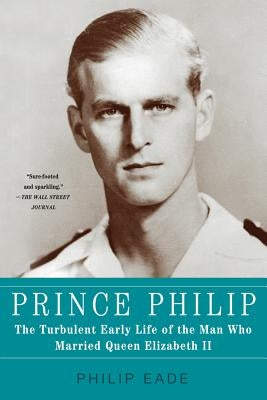 Prince Philip: The Turbulent Early Life of the Man Who Married Queen Elizabeth II by Eade, Philip