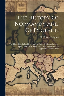 The History Of Normandy And Of England: The Three First Dukes Of Normandy, Rollo, Guillaume Longue-épée And Richard Sans-peur, The Carlovingian Line S by Palgrave, Francis