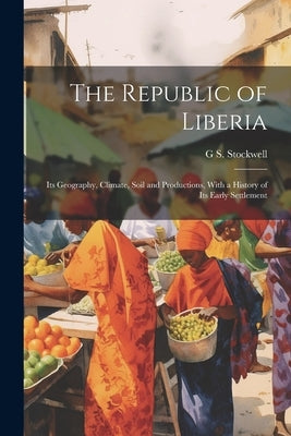 The Republic of Liberia: Its Geography, Climate, Soil and Productions, With a History of Its Early Settlement by Stockwell, G. S.