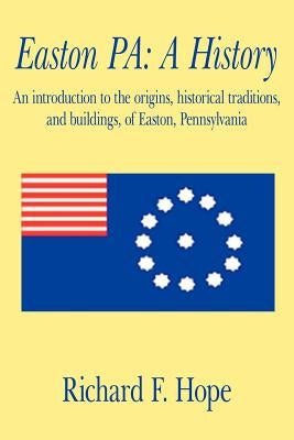 Easton Pa: A History: An Introduction to the Origins, Historical Traditions, and Buildings, of Easton, Pennsylvania by Hope, Richard F.