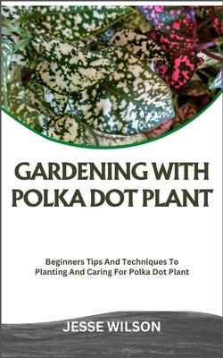 Gardening with Polka Dot Plant: Beginners Tips And Techniques To Planting And Caring For Polka Dot Plant by Wilson, Jesse