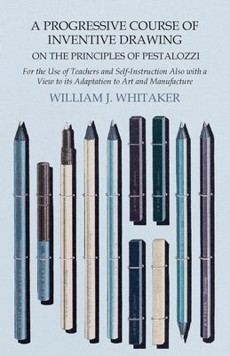 A Progressive Course of Inventive Drawing on the Principles of Pestalozzi - For the Use of Teachers and Self-Instruction Also with a View to its Adapt by Whitaker, William J.
