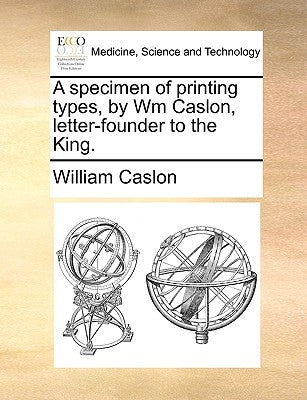 A Specimen of Printing Types, by Wm Caslon, Letter-Founder to the King. by Caslon, William