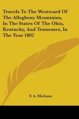 Travels To The Westward Of The Allegheny Mountains, In The States Of The Ohio, Kentucky, And Tennessee, In The Year 1802 by Michaux, F. A.