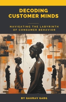 Decoding Customer Minds - Navigating the Labyrinth of Consumer Behavior by Garg, Gaurav