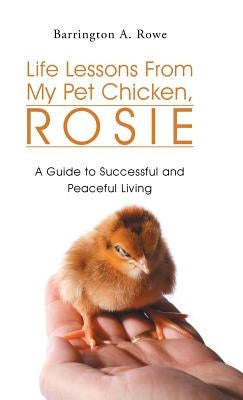 Life Lessons From My Pet Chicken, Rosie: A Guide to Successful and Peaceful Living by Rowe, Barrington a.
