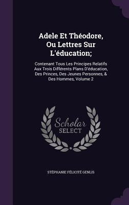 Adele Et Théodore, Ou Lettres Sur L'éducation;: Contenant Tous Les Principes Relatifs Aux Trois Différents Plans D'éducation, Des Princes, Des Jeunes by Genlis, Stéphanie Félicité