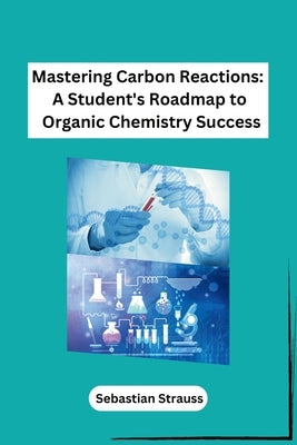 Mastering Carbon Reactions: A Student's Roadmap to Organic Chemistry Success by Sebastian Strauss