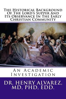 The Historical Background Of The Lord's Supper And Its Observance In The Early Christian Community: An Academic Investigation by Alvarez, MD Henry