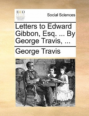 Letters to Edward Gibbon, Esq. ... By George Travis, ... by Travis, George