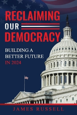 Reclaiming Our Democracy: Building a Better Future In 2024 by Russell, James