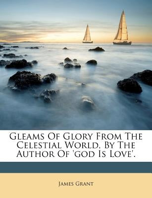 Gleams of Glory from the Celestial World, by the Author of 'god Is Love'. by Grant, James