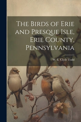 The Birds of Erie and Presque Isle, Erie County, Pennsylvania by Todd, W. E. Clyde (Walter Edmond Clyd