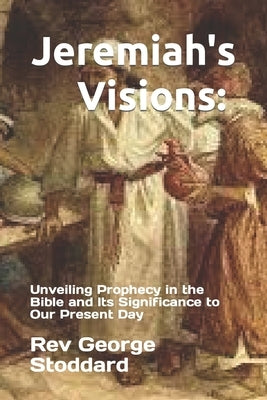 Jeremiah's Visions: Unveiling Prophecy in the Bible and Its Significance to Our Present Day by Stoddard, George