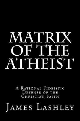 Matrix Of The Atheist: A Rational Fideistic Defense of the Christian Faith by Lashley, James D.
