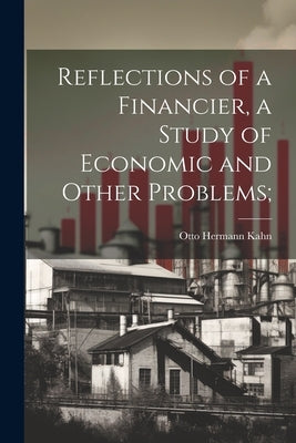 Reflections of a Financier, a Study of Economic and Other Problems; by Kahn, Otto Hermann