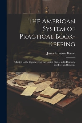 The American System of Practical Book-Keeping: Adapted to the Commerce of the United States, in Its Domestic and Foreign Relations by Bennet, James Arlington