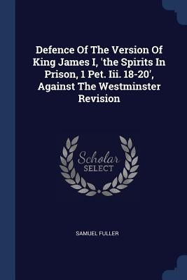 Defence Of The Version Of King James I, 'the Spirits In Prison, 1 Pet. Iii. 18-20', Against The Westminster Revision by Fuller, Samuel