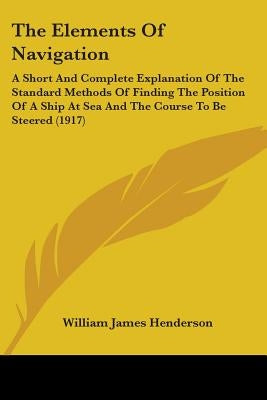 The Elements Of Navigation: A Short And Complete Explanation Of The Standard Methods Of Finding The Position Of A Ship At Sea And The Course To Be by Henderson, William James