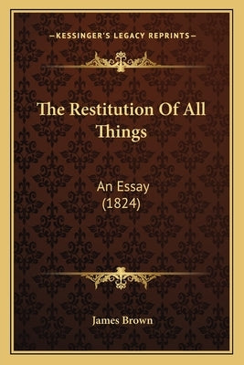 The Restitution Of All Things: An Essay (1824) by Brown, James