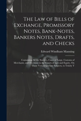 The Law of Bills of Exchange, Promissory Notes, Bank-Notes, Bankers Notes, Drafts, and Checks: Containing All the Statutes, Cases at Large, Customs of by Manning, Edward Windham