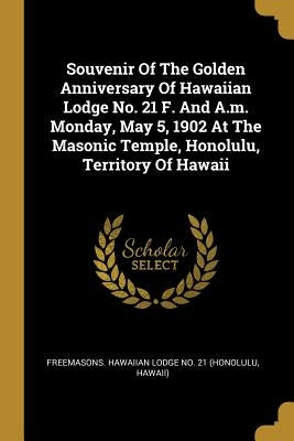 Souvenir Of The Golden Anniversary Of Hawaiian Lodge No. 21 F. And A.m. Monday, May 5, 1902 At The Masonic Temple, Honolulu, Territory Of Hawaii by Freemasons Hawaiian Lodge No 21 (Honol