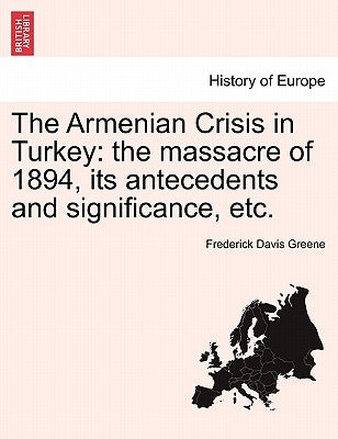 The Armenian Crisis in Turkey: The Massacre of 1894, Its Antecedents and Significance, Etc. by Greene, Frederick Davis