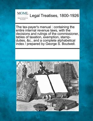 The Tax-Payer's Manual: Containing the Entire Internal Revenue Laws, with the Decisions and Rulings of the Commissioner, Tables of Taxation, E by Multiple Contributors