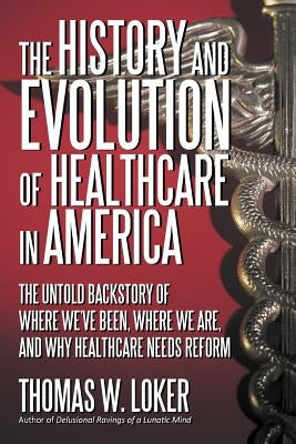 The History and Evolution of Healthcare in America: The Untold Backstory of Where We've Been, Where We Are, and Why Healthcare Needs Reform by Loker, Thomas W.