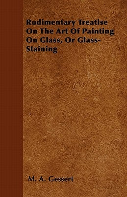 Rudimentary Treatise On The Art Of Painting On Glass, Or Glass-Staining by Gessert, M. A.
