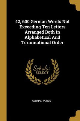 42, 600 German Words Not Exceeding Ten Letters Arranged Both In Alphabetical And Terminational Order by Words, German
