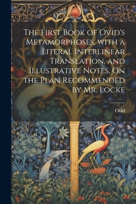 The First Book of Ovid's Metamorphoses, with a Literal Interlinear Translation, and Illustrative Notes, On the Plan Recommended by Mr. Locke by Ovid