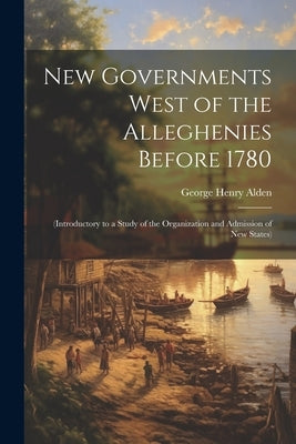 New Governments West of the Alleghenies Before 1780: (Introductory to a Study of the Organization and Admission of New States) by Alden, George Henry