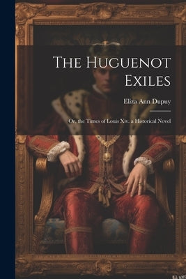The Huguenot Exiles: Or, the Times of Louis Xiv. a Historical Novel by Dupuy, Eliza Ann