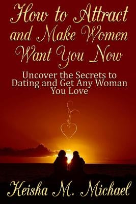 How to Attract and Make Women Want You Now: Uncover the Secrets to Dating and Get Any Woman You Love by M. Michael, Keisha