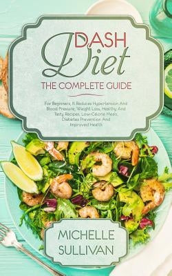 DASH Diet The Complete Guide: For Beginners, It Reduces Hypertension And Blood Pressure, Weight Loss, Healthy And Tasty Recipes, Low-Calorie Meals, by Sullivan, Michelle