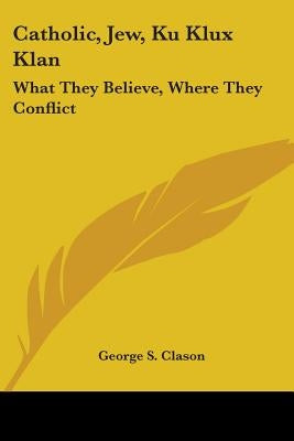 Catholic, Jew, Ku Klux Klan: What They Believe, Where They Conflict by Clason, George Samuel