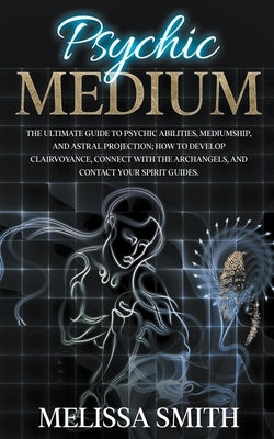 Psychic Medium: The Ultimate Guide to Psychic Abilities, Mediumship, and Astral Projection; How to Develop Clairvoyance, Connect with The Archangels, by Smith, Melissa