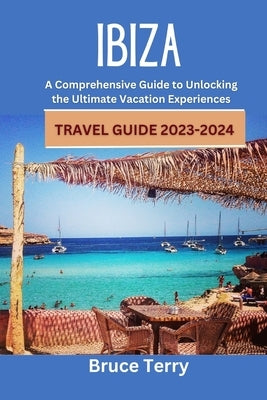 IBIZA Travel Guide 2023-2024: A Comprehensive Guide to Unlocking the Ultimate Vacation Experiences by Terry, Bruce
