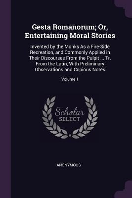 Gesta Romanorum; Or, Entertaining Moral Stories: Invented by the Monks As a Fire-Side Recreation, and Commonly Applied in Their Discourses From the Pu by Anonymous