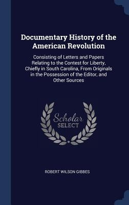 Documentary History of the American Revolution: Consisting of Letters and Papers Relating to the Contest for Liberty, Chiefly in South Carolina, From by Gibbes, Robert Wilson