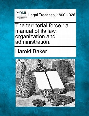 The Territorial Force: A Manual of Its Law, Organization and Administration. by Baker, Harold