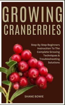 Growing Cranberries: Step By Step Beginners Instruction To The Complete Growing Techniques & Troubleshooting Solutions by Bowie, Shane