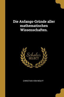 Die Anfangs-Gründe aller mathematischen Wissenschaften. by Wolff, Christian Von