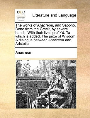 The Works of Anacreon, and Sappho. Done from the Greek, by Several Hands. with Their Lives Prefix'd. to Which Is Added, the Prize of Wisdom. a Dialogu by Anacreon
